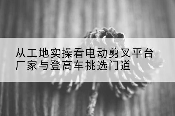 全州电动剪叉升降平台厂家-从工地实操看电动剪叉平台厂家与登高车挑选门道