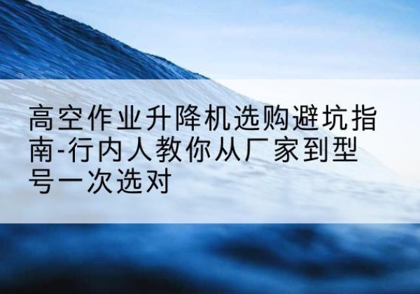 全州升降平台厂家-高空作业升降机选购避坑指南-行内人教你从厂家到型号一次选对