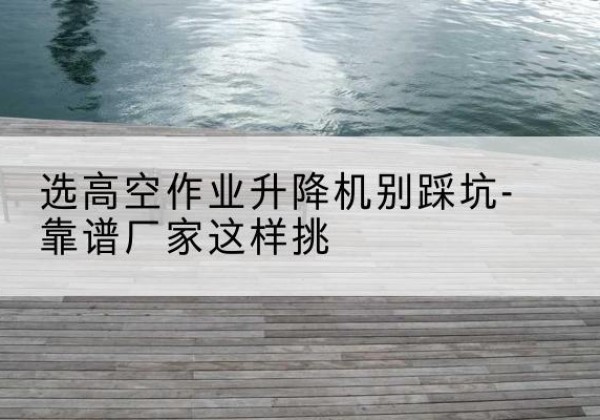 全州剪叉式升降机厂家-选高空作业升降机别踩坑-靠谱厂家这样挑