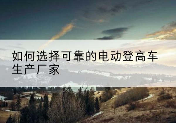 全州电动登高车厂家-如何选择可靠的电动登高车生产厂家