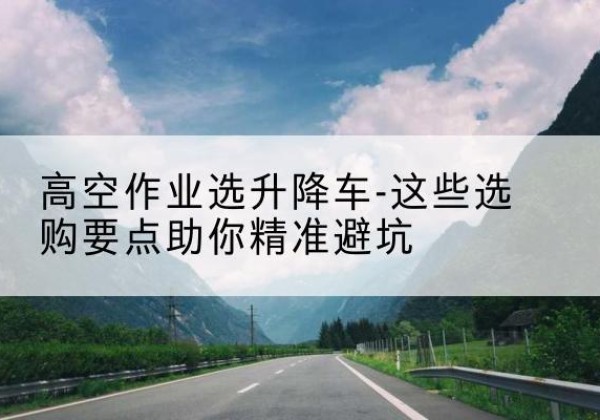 全州升降车厂家-高空作业选升降车-这些选购要点助你*避坑