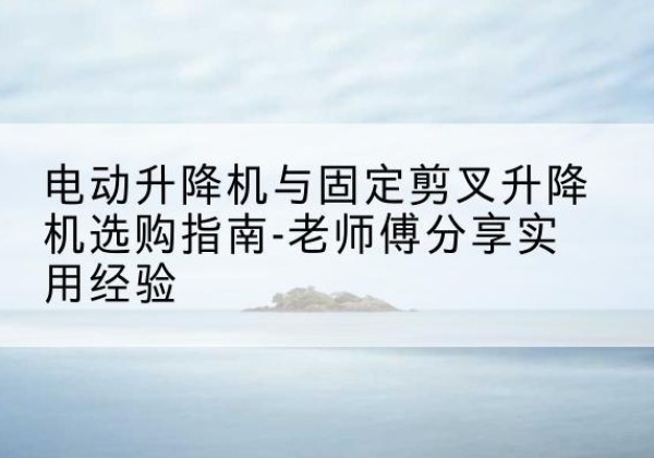 全州电动升降机怎么选-电动升降机与固定剪叉升降机选购指南-老师傅分享实用经验