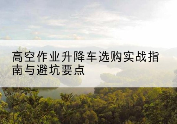 全州升降车怎么选-高空作业升降车选购实战指南与避坑要点