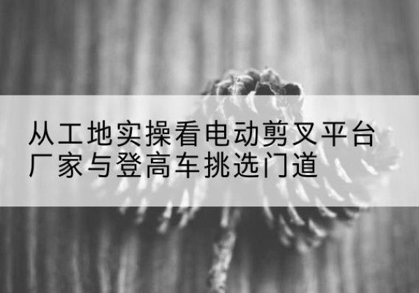 全州电动剪叉升降平台厂家-从工地实操看电动剪叉平台厂家与登高车挑选门道