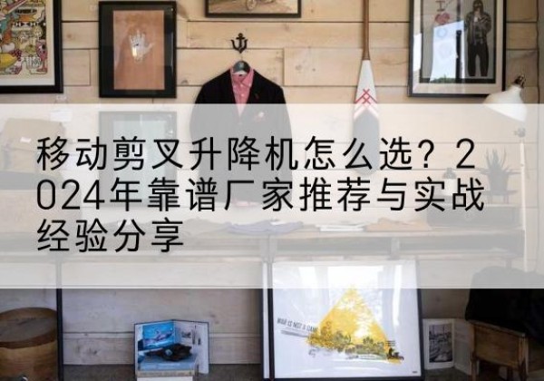 全州升降平台厂家推荐-移动剪叉升降机怎么选？2024年靠谱厂家推荐与实战经验分享
