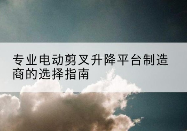 全州电动剪叉升降平台厂家-专业电动剪叉升降平台制造商的选择指南